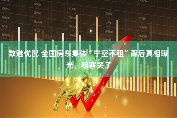 数魅优配 全国房东集体“宁空不租”背后真相曝光，租客哭了